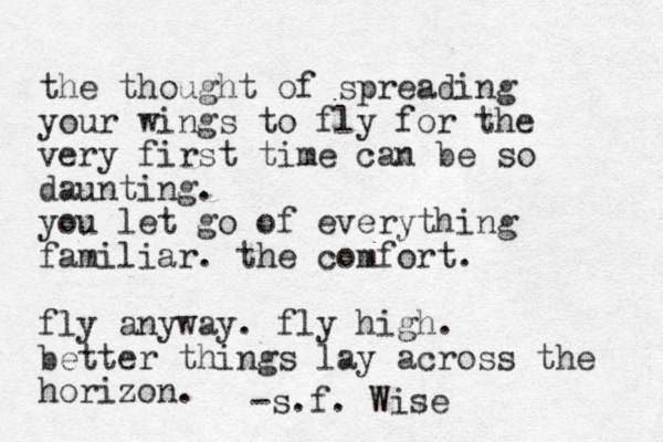 the thought of spreading your wings to fly for the very first time can be so daunting. you let go of everything familiar. the comfort. fly anyway. fly high. better things lay across the horizon. -s.f. Wise