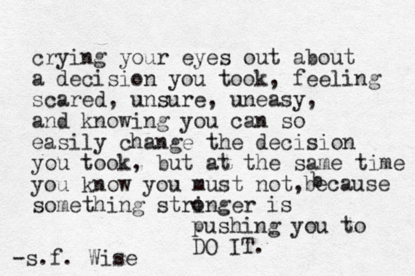crying your eyes out about a decision you took, feeling scared, unsure, uneasy, and knowing you can so easily change the decision you took, but at the same time you know you must not, something stringer o o is pushing you to DO IT. -s.f. Wise b because 