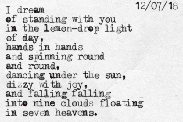 I dream of standing with you in the lemon-drop light of day, hands in hands and spinning round and round, dancing under the sun, dizzy with joy, and falling falling into nine clouds floating in seven heavens. 8 1 / 7 0 / 2 1 