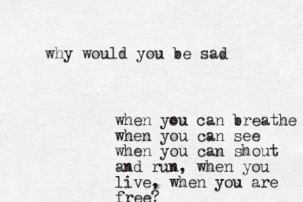 why would you be sad when you can breathe when you can see when you can shout and run , when you live, when you are free?