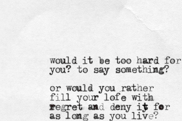 would it be too hard for you? to say something? or would you rather fill your lofe with regret and deny iy t t for as long as you live?
