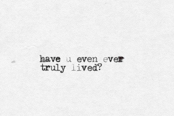 have u even ever truly lived?