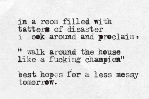 in a room filled with tatters of disaster i look around and proclaim " walk around the house like a fucking champion" best hopes for a less messy tomorrow. , 