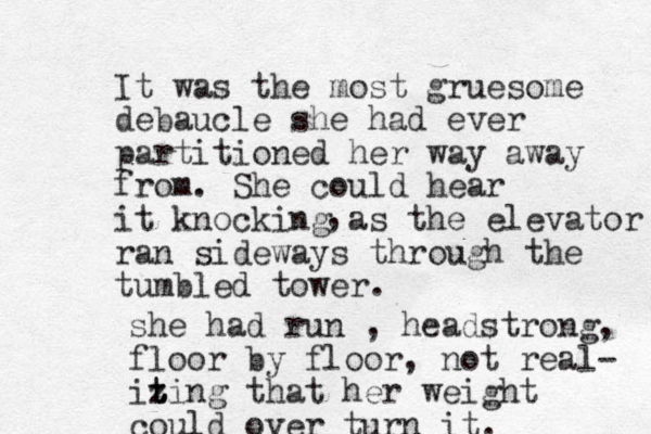 It was the most gruesome debaucle she had ever partitioned her way away from. She could hear it knocking as the elevator ran sideways through the tumbled tower. , she had run , headstrong, floor by floor, not real- iting z t z that her weight could over turn it.
