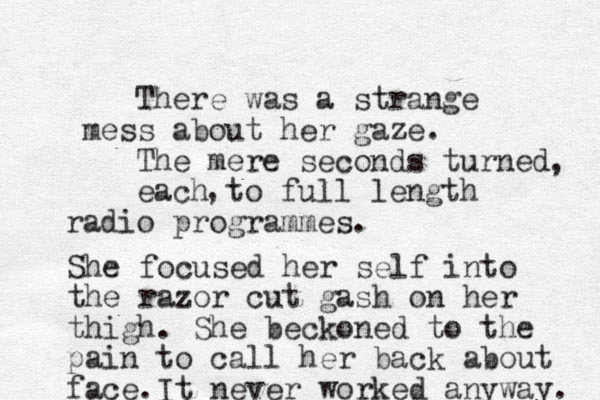 There was a strange mess about her gaze. The mere seconds turned each to full length radio programmes. , , She focused her self into the razor cut gash on her thigh. She beckoned to the pain to call her back about face.It never worked anyway. 