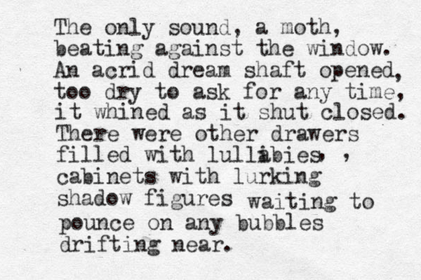 The only sound, a moth, beating against the window. An acrid dream shaft opened too dry to ask for any time, , it whined as it shut closed. There were other drawers filled with lullibies a cabinets with lurking shadow figures , , waiting to pounce on any bubbles drifting near.