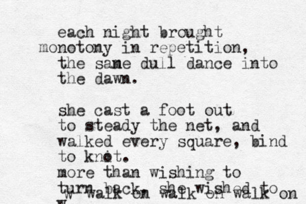 each night brought monotony in repetition, the san me dull dance into the dawn. she cast a foot out to steady the net, and walked every square, bind to knit o . more than wishing to turn back, she wished to w w walk on walk on walk on 