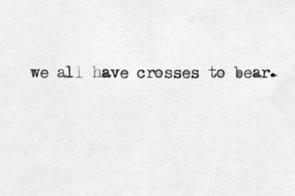 we all have crosses to bear. 
