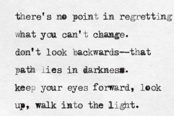 there's no point in regretting what you can't change. don't look backwards--that path lies in darkness. keep your eyes forward, look up, walk into the light. 