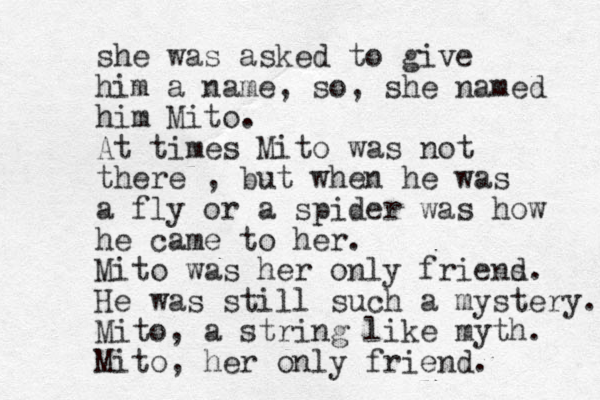 she was asked to give him a name, so , she named him Mito. At times Mito was not there , but when he was a fly or a spider was how he came to her. Mito was her only friens d. He was still such a mystery. Mito, a string like myth. Mito, her only friend. 