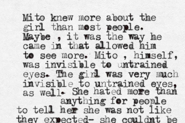 Mito knew more about the girl than most people. Maybe , it was the way he came in that allowed him to see more. Mito , himself, was invisible to untrained eyes. The girl was very much invisible to untrained eyes as well , . She hated more than anything for people to tell her she was not like they expected- she couldnt be 