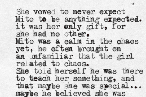 She vowed to never expect Mito to be anything expected. it was her only gift, for she had no other . Mito was a calm in the chaos yet , he often brought on an unfamiliar that the girl related to chaos. She told herself he was there to teach her something, and that maybe she was special... maybe he believed she was 