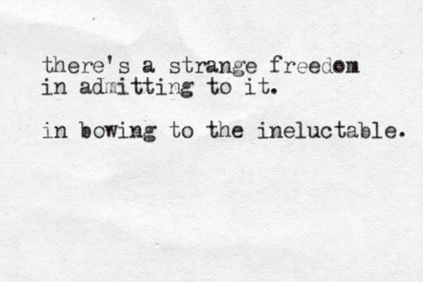 there's a strange freedom in admitting to it. in bowing to the ineluctable. 
