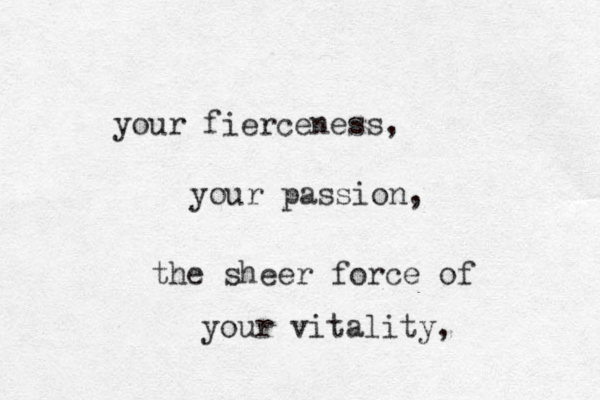 your fierceness, your passion, the sheer force of your vitality,