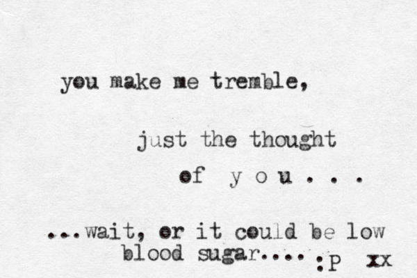 you make me tremble, just the thought of y o u . . . ...wait, or it could be low blood sugar.... :P xx 