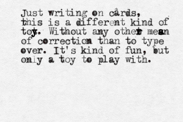 Just writing on cards, rhis t is a different kind of tot y y y. Without any othet r r mesn s a a a of correction than to type over. It's kind of fun, but only a toy to play with. 