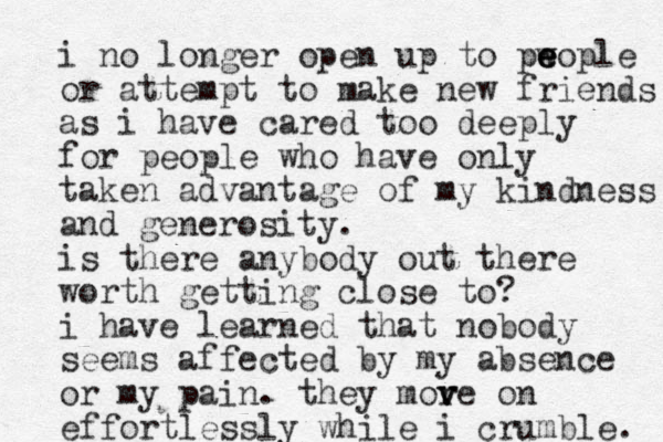 i no longer open up to pw e e eople or attempt to make new friends as i have cared too deeply for people who have only taken advantage of my kindness and generosity. is there anybody out there worth getting close to? i have learned that nobody seems affected by my absence or my pain. they more v v on effortlessly while i crumble. 