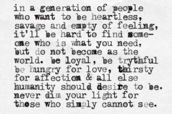 in a generation of people who want to be heartless, savage and empty of feeling, it'll be hard to find some- one who is what you need, but do not become as the world. be loyal, be trythful be hungry for love, be t t t thirsty for affection & all else humanity should be d d d site r r to be. never dim your light for those who simply cannot see. 