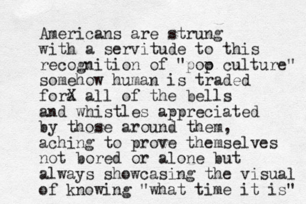 Americans are strung with a servitude to this recognition of "poo p culture" somehow human is traded fora X all of the bells and whistles appreciated by those around them, aching to prove themselves not bored or alone but always showcasing the visual of knowing "what time it is" 
