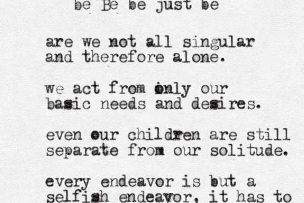 are we not all singular and therefore alone. we act from i o only our basic needs and desires. even our children are still separate from our solitude. every endeavor is but a selfish endeavor, it has to be Be be just be 