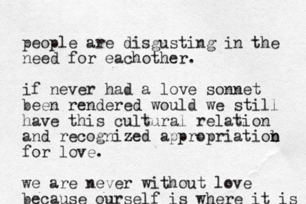 people are disgusting in the need for eachother. if never had a love sonnet been rendered would we still have this cultural relation and recognized appropriatiob n n for love. we are never without love because ourself is where it is 