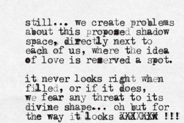 still... we create problems about this proposed shadow space, directly next to each of us, where the idea of love is reserved a spot. it never looks right when filled, or if it does , we fear any threat to its divine shape... oh but for the way it looks and hiw XXXXXXX !!! 