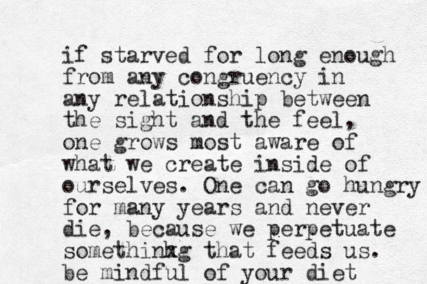 if starved for long enough from any congruency in any relationship between the sight and the feel, one grows most aware of what we create inside of ourselves. One can go hungry for many years and never die, because we perpetuate somethinhg x that feeds us. be mindful of your diet 