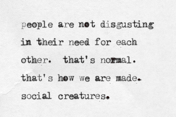 people are not disgusting in their need for each other. that's normal. that's how we are made. social creatures.