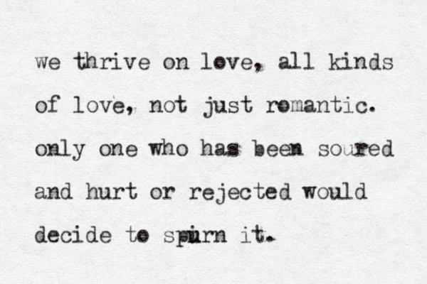 we thrive on love, all kinds of love, not just romantic. only one who has been soured and hurt or rejected would decide to spirn u u it.