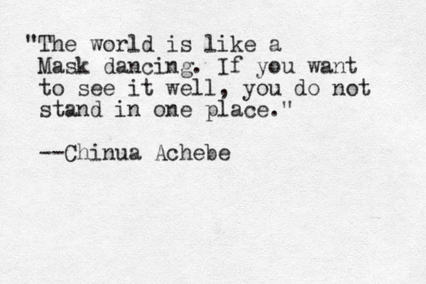 "The world is like a Mask dancing. If you want to see it well, you do not stand in one place." --Chinua Achebe