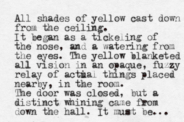 All shades of yellow cast down from the ceiling. It began as a tickeling of the nose, and a watering from the eyes. The yellow blanketed all vision in an opaque , fuzzy relay of acti ual things placed nearby, in the room. The door was closed, but a distinct whining came from down the hall . It must be... 