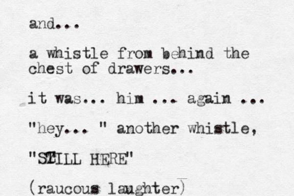 and... a whistle from behind the chest of drawers... it was... him ... again ... "hey... " another whistle, "SZ T TILL HERE" (raucous laughter)