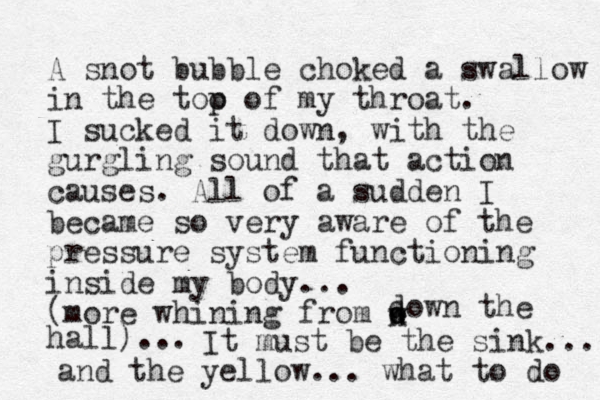 A snot bubble choked a swallow in the too p of my throat. I sucked it down, with the gurgling sound that action causes. All of a sudden I became so very aware of the pressure system functioning inside my body... (more whining from down d own the hall)... It must be the sink... and the yellow... what to do 