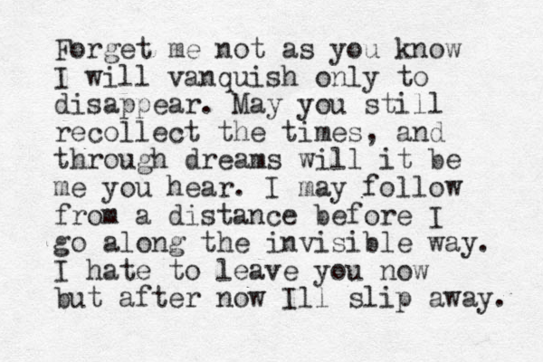 Forget me not as you know I will vanquish only to disappear. May you still recollect the times, and through dreams will it be me you hear. I may follow from a distance before I go along the invisible way. I hate to leave you now but after now Ill slip away. 
