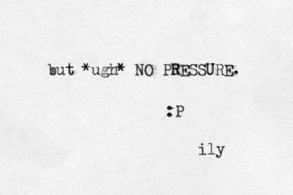 but *ugh* NO PRESSURE. :P ily 