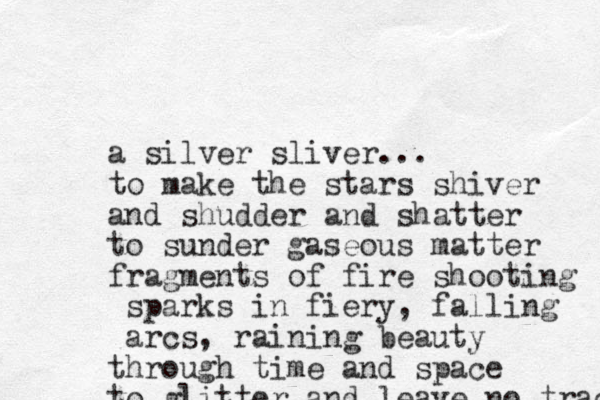 a silver sliver... to make the stars shiver and shudder and shatter to sunder gaseous matter fragments of fire shooting sparks in fiery, falling arcs, raining beauty through time and space to glitter and leave no trace 