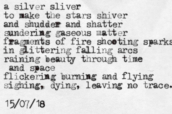 a silver sliver to make the stars shiver and shudder and shatter sundering gaseous matter fragments of fire shooting sparks in glittering falling arcs raining beauty through time and space flickering burning and flying sighing, dying, leaving no trace. 15/07/18 8