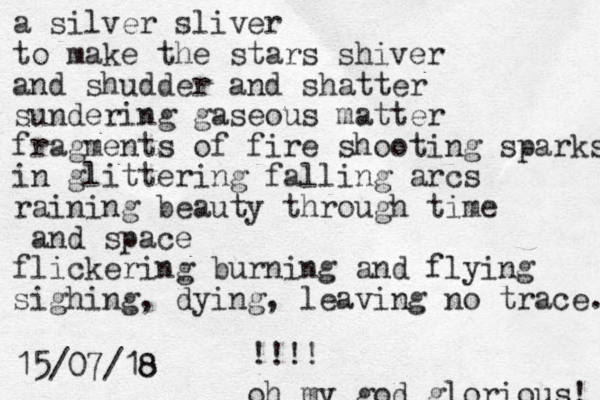 a silver sliver to make the stars shiver and shudder and shatter sundering gaseous matter fragments of fire shooting sparks in glittering falling arcs raining beauty through time and space flickering burning and flying sighing, dying, leaving no trace. 15/07/18 8 oh my god glorious! !!!! 