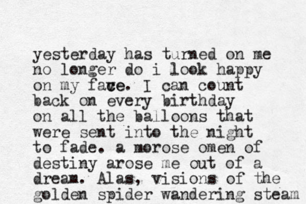 yesterday has turned on me no longer do i look happy on my fave c ce. I can count back on every birthday on all the balloons that were sent into the night to fade. a morose omen of destiny arose me out of a dream. Alas, visions of the golden spider w andering steam 