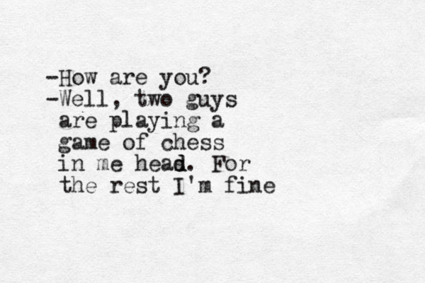 -How are you? -Well, two guys are playing a game of chess in me heas d d. For the rest I'm fine