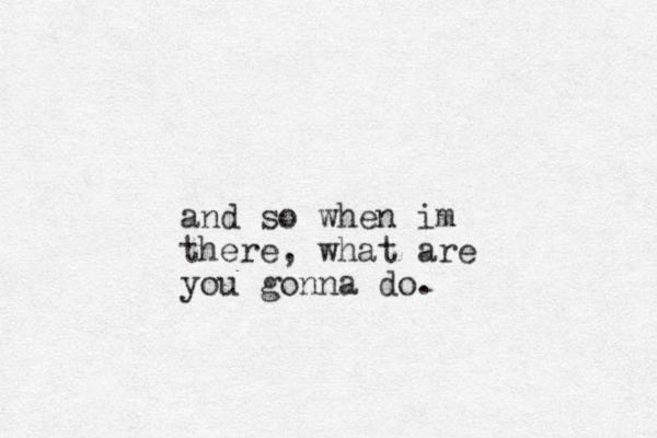 and so when im there, what are you gonna do.