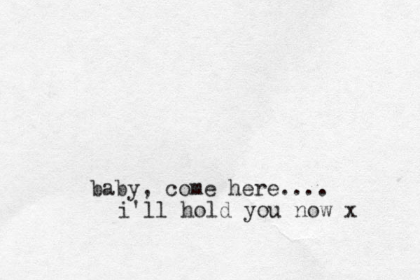baby, come here.... i'll hold you now x