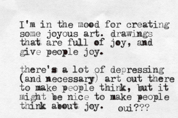 I'm in the mood for creating some joyous art. drawings that are full of joy, and give people joy. there's a lot of depressing (and necessary) art out there to make people think, but it might be nice to make people think about joy. oui???