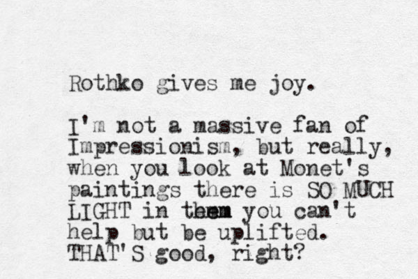 Rothko gives me joy. I'm not a massive fan of Impressionism, but really, when you look at Monet's paintings there is SO MUCH LIGHT in tem hem em you can't help but be uplifted. THAT'S good, right? 