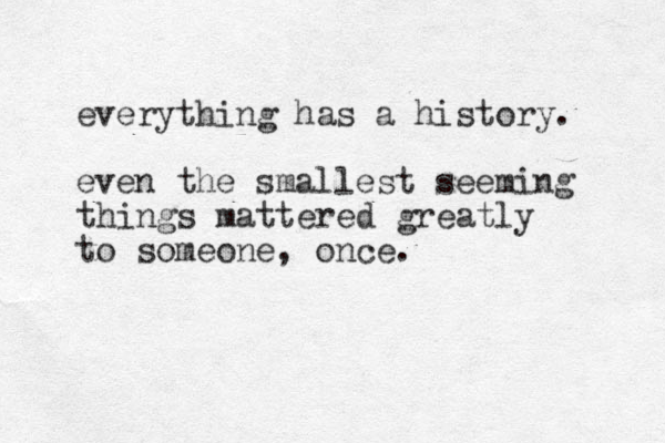 everything has a history. even the smallest seeming things mattered greatly to someone, once.