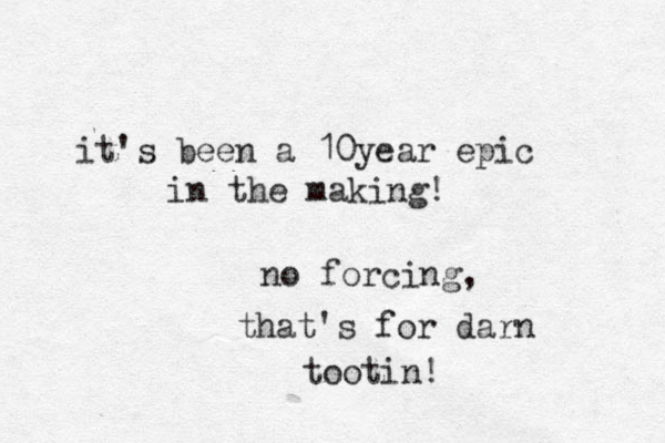 it's been a 10 ear y epic in the making! no forcing, that's for darn tootin! 