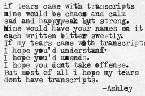 if tears came with transcripts mine would be chaos and calm sad and happyweak by ut strong. m Mine would have your names on it each written bitter sweetly If my tears came woth i transcripts I hope you'd understanf d I hope you'd amends. I hope you dont take offense. But most of all i hope my tears dont have transcripts. . -Ashley . , 