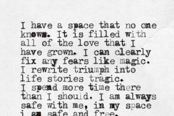 I have a space that no one knows. It is filled with all of the love that I have grown. I can clearly fix any fears like magic. I rewrite triumph into life stories tragic. I spend more time there than I should. I am always safe with me, in my space i am safe and free.