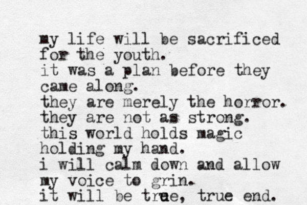 my life will be sacrificed for the youth. it was a plan before they came along. they are merely the horror. they are not as strong. this world holds magic holding my hand. i will calm down and allow my voice to grin. it will be tre u ue, true end. 