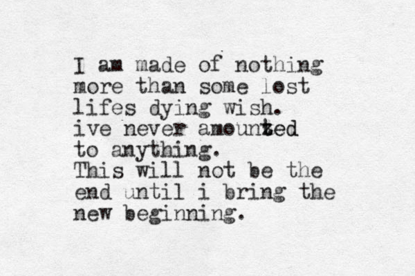 I am made of nothing more than some lost lifes dying wish. ive never amounzed t ted to anything. This will not be the end until i bring the new beginning.